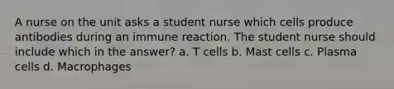 A nurse on the unit asks a student nurse which cells produce antibodies during an immune reaction. The student nurse should include which in the answer? a. T cells b. Mast cells c. Plasma cells d. Macrophages