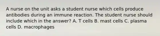 A nurse on the unit asks a student nurse which cells produce antibodies during an immune reaction. The student nurse should include which in the answer? A. T cells B. mast cells C. plasma cells D. macrophages