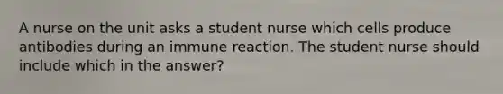 A nurse on the unit asks a student nurse which cells produce antibodies during an immune reaction. The student nurse should include which in the answer?