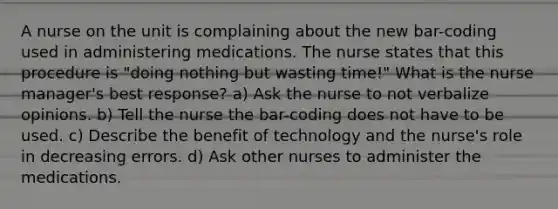 A nurse on the unit is complaining about the new bar-coding used in administering medications. The nurse states that this procedure is "doing nothing but wasting time!" What is the nurse manager's best response? a) Ask the nurse to not verbalize opinions. b) Tell the nurse the bar-coding does not have to be used. c) Describe the benefit of technology and the nurse's role in decreasing errors. d) Ask other nurses to administer the medications.