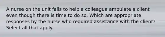 A nurse on the unit fails to help a colleague ambulate a client even though there is time to do so. Which are appropriate responses by the nurse who required assistance with the client? Select all that apply.