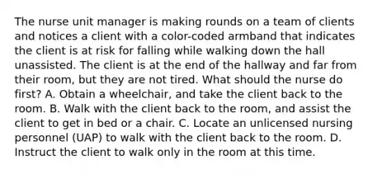 The nurse unit manager is making rounds on a team of clients and notices a client with a color-coded armband that indicates the client is at risk for falling while walking down the hall unassisted. The client is at the end of the hallway and far from their room, but they are not tired. What should the nurse do first? A. Obtain a wheelchair, and take the client back to the room. B. Walk with the client back to the room, and assist the client to get in bed or a chair. C. Locate an unlicensed nursing personnel (UAP) to walk with the client back to the room. D. Instruct the client to walk only in the room at this time.