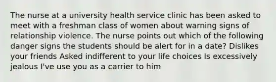 The nurse at a university health service clinic has been asked to meet with a freshman class of women about warning signs of relationship violence. The nurse points out which of the following danger signs the students should be alert for in a date? Dislikes your friends Asked indifferent to your life choices Is excessively jealous I've use you as a carrier to him