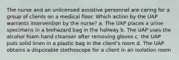 The nurse and an unlicensed assistive personnel are caring for a group of clients on a medical floor. Which action by the UAP warrants intervention by the nurse? a. The UAP places a urine specimens in a biohazard bag in the hallway b. The UAP uses the alcohol foam hand cleanser after removing gloves c. the UAP puts solid linen in a plastic bag in the client's room d. The UAP obtains a disposable stethoscope for a client in an isolation room