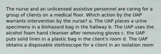 The nurse and an unlicensed assistive personnel are caring for a group of clients on a medical floor. Which action by the UAP warrants intervention by the nurse? a. The UAP places a urine specimens in a biohazard bag in the hallway b. The UAP uses the alcohol foam hand cleanser after removing gloves c. the UAP puts solid linen in a plastic bag in the client's room d. The UAP obtains a disposable stethoscope for a client in an isolation room