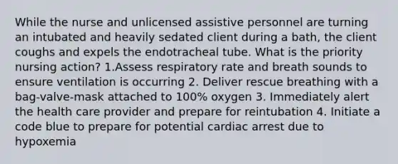 While the nurse and unlicensed assistive personnel are turning an intubated and heavily sedated client during a bath, the client coughs and expels the endotracheal tube. What is the priority nursing action? 1.Assess respiratory rate and breath sounds to ensure ventilation is occurring 2. Deliver rescue breathing with a bag-valve-mask attached to 100% oxygen 3. Immediately alert the health care provider and prepare for reintubation 4. Initiate a code blue to prepare for potential cardiac arrest due to hypoxemia