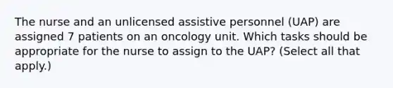 The nurse and an unlicensed assistive personnel (UAP) are assigned 7 patients on an oncology unit. Which tasks should be appropriate for the nurse to assign to the UAP? (Select all that apply.)