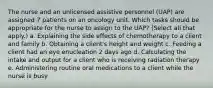 The nurse and an unlicensed assistive personnel (UAP) are assigned 7 patients on an oncology unit. Which tasks should be appropriate for the nurse to assign to the UAP? (Select all that apply.) a. Explaining the side effects of chemotherapy to a client and family b. Obtaining a client's height and weight c. Feeding a client had an eye enucleation 2 days ago d. Calculating the intake and output for a client who is receiving radiation therapy e. Administering routine oral medications to a client while the nurse is busy