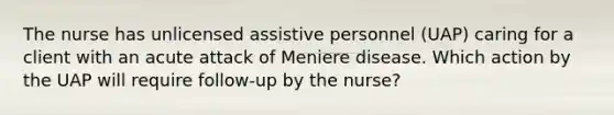 The nurse has unlicensed assistive personnel (UAP) caring for a client with an acute attack of Meniere disease. Which action by the UAP will require follow-up by the nurse?