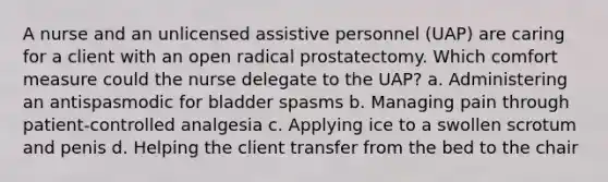 A nurse and an unlicensed assistive personnel (UAP) are caring for a client with an open radical prostatectomy. Which comfort measure could the nurse delegate to the UAP? a. Administering an antispasmodic for bladder spasms b. Managing pain through patient-controlled analgesia c. Applying ice to a swollen scrotum and penis d. Helping the client transfer from the bed to the chair