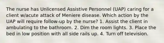 The nurse has Unlicensed Assistive Personnel (UAP) caring for a client w/acute attack of Meniere disease. Which action by the UAP will require follow-up by the nurse? 1. Assist the client in ambulating to the bathroom. 2. Dim the room lights. 3. Place the bed in low position with all side rails up. 4. Turn off television.