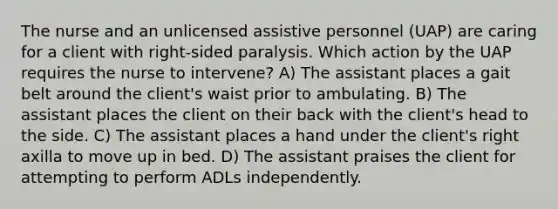 The nurse and an unlicensed assistive personnel (UAP) are caring for a client with right-sided paralysis. Which action by the UAP requires the nurse to intervene? A) The assistant places a gait belt around the client's waist prior to ambulating. B) The assistant places the client on their back with the client's head to the side. C) The assistant places a hand under the client's right axilla to move up in bed. D) The assistant praises the client for attempting to perform ADLs independently.