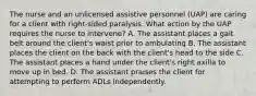 The nurse and an unlicensed assistive personnel (UAP) are caring for a client with right-sided paralysis. What action by the UAP requires the nurse to intervene? A. The assistant places a gait belt around the client's waist prior to ambulating B. The assistant places the client on the back with the client's head to the side C. The assistant places a hand under the client's right axilla to move up in bed. D. The assistant praises the client for attempting to perform ADLs independently.