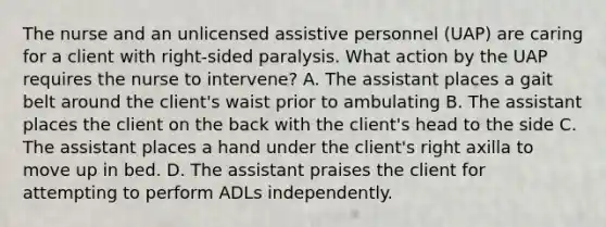 The nurse and an unlicensed assistive personnel (UAP) are caring for a client with right-sided paralysis. What action by the UAP requires the nurse to intervene? A. The assistant places a gait belt around the client's waist prior to ambulating B. The assistant places the client on the back with the client's head to the side C. The assistant places a hand under the client's right axilla to move up in bed. D. The assistant praises the client for attempting to perform ADLs independently.