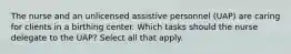 The nurse and an unlicensed assistive personnel (UAP) are caring for clients in a birthing center. Which tasks should the nurse delegate to the UAP? Select all that apply.