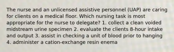 The nurse and an unlicensed assistive personnel (UAP) are caring for clients on a medical floor. Which nursing task is most appropriate for the nurse to delegate? 1. collect a clean voided midstream urine specimen 2. evaluate the clients 8-hour intake and output 3. assist in checking a unit of blood prior to hanging 4. administer a cation-exchange resin enema