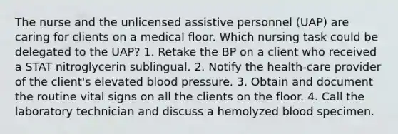 The nurse and the unlicensed assistive personnel (UAP) are caring for clients on a medical floor. Which nursing task could be delegated to the UAP? 1. Retake the BP on a client who received a STAT nitroglycerin sublingual. 2. Notify the health-care provider of the client's elevated blood pressure. 3. Obtain and document the routine vital signs on all the clients on the floor. 4. Call the laboratory technician and discuss a hemolyzed blood specimen.