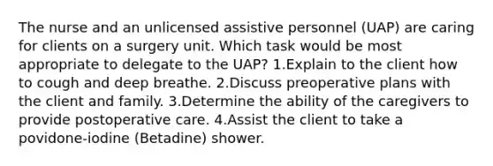 The nurse and an unlicensed assistive personnel (UAP) are caring for clients on a surgery unit. Which task would be most appropriate to delegate to the UAP? 1.Explain to the client how to cough and deep breathe. 2.Discuss preoperative plans with the client and family. 3.Determine the ability of the caregivers to provide postoperative care. 4.Assist the client to take a povidone-iodine (Betadine) shower.