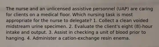 The nurse and an unlicensed assistive personnel (UAP) are caring for clients on a medical floor. Which nursing task is most appropriate for the nurse to delegate? 1. Collect a clean voided midstream urine specimen. 2. Evaluate the client's eight (8)-hour intake and output. 3. Assist in checking a unit of blood prior to hanging. 4. Administer a cation-exchange resin enema.