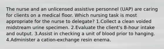 The nurse and an unlicensed assistive personnel (UAP) are caring for clients on a medical ﬂoor. Which nursing task is most appropriate for the nurse to delegate? 1.Collect a clean voided midstream urine specimen. 2.Evaluate the client's 8-hour intake and output. 3.Assist in checking a unit of blood prior to hanging. 4.Administer a cation-exchange resin enema.