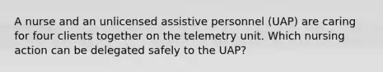 A nurse and an unlicensed assistive personnel (UAP) are caring for four clients together on the telemetry unit. Which nursing action can be delegated safely to the UAP?