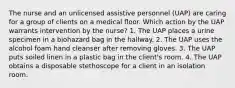 The nurse and an unlicensed assistive personnel (UAP) are caring for a group of clients on a medical ﬂoor. Which action by the UAP warrants intervention by the nurse? 1. The UAP places a urine specimen in a biohazard bag in the hallway. 2. The UAP uses the alcohol foam hand cleanser after removing gloves. 3. The UAP puts soiled linen in a plastic bag in the client's room. 4. The UAP obtains a disposable stethoscope for a client in an isolation room.