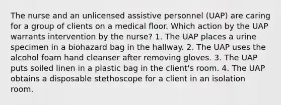 The nurse and an unlicensed assistive personnel (UAP) are caring for a group of clients on a medical ﬂoor. Which action by the UAP warrants intervention by the nurse? 1. The UAP places a urine specimen in a biohazard bag in the hallway. 2. The UAP uses the alcohol foam hand cleanser after removing gloves. 3. The UAP puts soiled linen in a plastic bag in the client's room. 4. The UAP obtains a disposable stethoscope for a client in an isolation room.