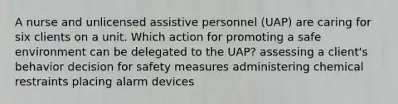 A nurse and unlicensed assistive personnel (UAP) are caring for six clients on a unit. Which action for promoting a safe environment can be delegated to the UAP? assessing a client's behavior decision for safety measures administering chemical restraints placing alarm devices