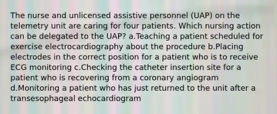 The nurse and unlicensed assistive personnel (UAP) on the telemetry unit are caring for four patients. Which nursing action can be delegated to the UAP? a.Teaching a patient scheduled for exercise electrocardiography about the procedure b.Placing electrodes in the correct position for a patient who is to receive ECG monitoring c.Checking the catheter insertion site for a patient who is recovering from a coronary angiogram d.Monitoring a patient who has just returned to the unit after a transesophageal echocardiogram