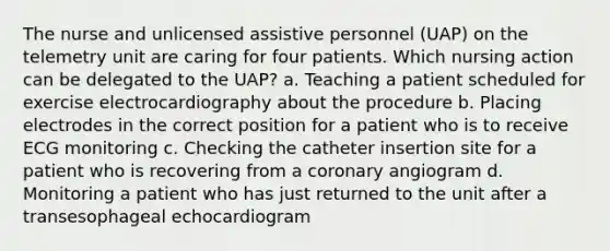 The nurse and unlicensed assistive personnel (UAP) on the telemetry unit are caring for four patients. Which nursing action can be delegated to the UAP? a. Teaching a patient scheduled for exercise electrocardiography about the procedure b. Placing electrodes in the correct position for a patient who is to receive ECG monitoring c. Checking the catheter insertion site for a patient who is recovering from a coronary angiogram d. Monitoring a patient who has just returned to the unit after a transesophageal echocardiogram