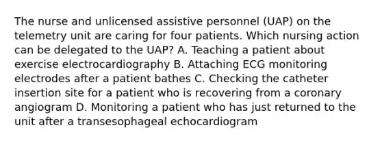 The nurse and unlicensed assistive personnel (UAP) on the telemetry unit are caring for four patients. Which nursing action can be delegated to the UAP? A. Teaching a patient about exercise electrocardiography B. Attaching ECG monitoring electrodes after a patient bathes C. Checking the catheter insertion site for a patient who is recovering from a coronary angiogram D. Monitoring a patient who has just returned to the unit after a transesophageal echocardiogram