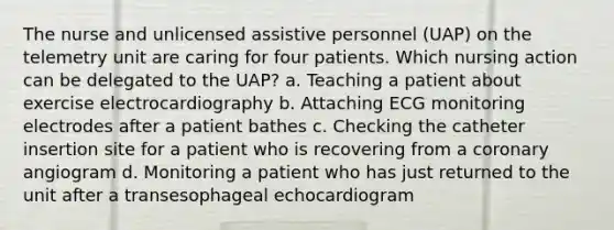 The nurse and unlicensed assistive personnel (UAP) on the telemetry unit are caring for four patients. Which nursing action can be delegated to the UAP? a. Teaching a patient about exercise electrocardiography b. Attaching ECG monitoring electrodes after a patient bathes c. Checking the catheter insertion site for a patient who is recovering from a coronary angiogram d. Monitoring a patient who has just returned to the unit after a transesophageal echocardiogram