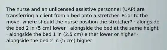 The nurse and an unlicensed assistive personnel (UAP) are transferring a client from a bed onto a stretcher. Prior to the move, where should the nurse position the stretcher? · alongside the bed 2 in (5 cm) lower · alongside the bed at the same height · alongside the bed 1 in (2.5 cm) either lower or higher · alongside the bed 2 in (5 cm) higher