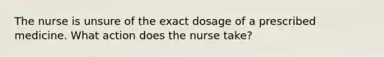 The nurse is unsure of the exact dosage of a prescribed medicine. What action does the nurse take?