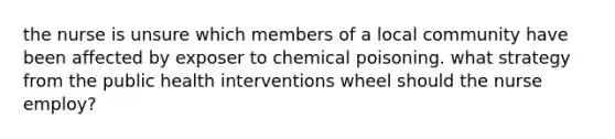 the nurse is unsure which members of a local community have been affected by exposer to chemical poisoning. what strategy from the public health interventions wheel should the nurse employ?