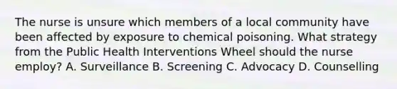 The nurse is unsure which members of a local community have been affected by exposure to chemical poisoning. What strategy from the Public Health Interventions Wheel should the nurse employ? A. Surveillance B. Screening C. Advocacy D. Counselling