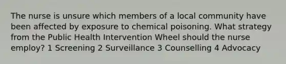 The nurse is unsure which members of a local community have been affected by exposure to chemical poisoning. What strategy from the Public Health Intervention Wheel should the nurse employ? 1 Screening 2 Surveillance 3 Counselling 4 Advocacy