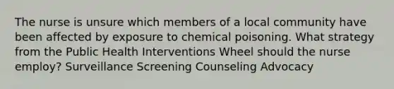 The nurse is unsure which members of a local community have been affected by exposure to chemical poisoning. What strategy from the Public Health Interventions Wheel should the nurse employ? Surveillance Screening Counseling Advocacy