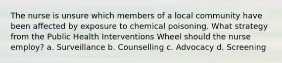 The nurse is unsure which members of a local community have been affected by exposure to chemical poisoning. What strategy from the Public Health Interventions Wheel should the nurse employ? a. Surveillance b. Counselling c. Advocacy d. Screening