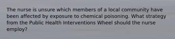 The nurse is unsure which members of a local community have been affected by exposure to chemical poisoning. What strategy from the Public Health Interventions Wheel should the nurse employ?