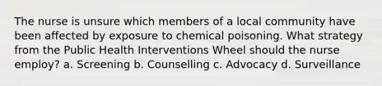 The nurse is unsure which members of a local community have been affected by exposure to chemical poisoning. What strategy from the Public Health Interventions Wheel should the nurse employ? a. Screening b. Counselling c. Advocacy d. Surveillance