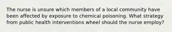 The nurse is unsure which members of a local community have been affected by exposure to chemical poisoning. What strategy from public health interventions wheel should the nurse employ?