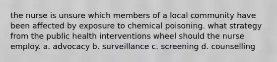 the nurse is unsure which members of a local community have been affected by exposure to chemical poisoning. what strategy from the public health interventions wheel should the nurse employ. a. advocacy b. surveillance c. screening d. counselling