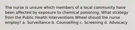 The nurse is unsure which members of a local community have been affected by exposure to chemical poisoning. What strategy from the Public Health Interventions Wheel should the nurse employ? a. Surveillance b. Counselling c. Screening d. Advocacy