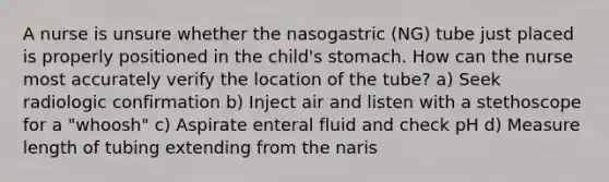 A nurse is unsure whether the nasogastric (NG) tube just placed is properly positioned in the child's stomach. How can the nurse most accurately verify the location of the tube? a) Seek radiologic confirmation b) Inject air and listen with a stethoscope for a "whoosh" c) Aspirate enteral fluid and check pH d) Measure length of tubing extending from the naris