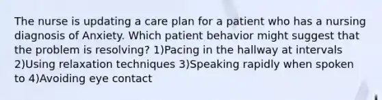 The nurse is updating a care plan for a patient who has a nursing diagnosis of Anxiety. Which patient behavior might suggest that the problem is resolving? 1)Pacing in the hallway at intervals 2)Using relaxation techniques 3)Speaking rapidly when spoken to 4)Avoiding eye contact