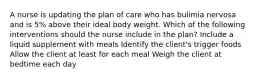 A nurse is updating the plan of care who has bulimia nervosa and is 5% above their ideal body weight. Which of the following interventions should the nurse include in the plan? Include a liquid supplement with meals Identify the client's trigger foods Allow the client at least for each meal Weigh the client at bedtime each day