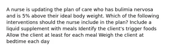 A nurse is updating the plan of care who has bulimia nervosa and is 5% above their ideal body weight. Which of the following interventions should the nurse include in the plan? Include a liquid supplement with meals Identify the client's trigger foods Allow the client at least for each meal Weigh the client at bedtime each day