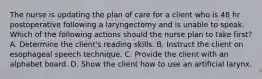 The nurse is updating the plan of care for a client who is 48 hr postoperative following a laryngectomy and is unable to speak. Which of the following actions should the nurse plan to take first? A. Determine the client's reading skills. B. Instruct the client on esophageal speech technique. C. Provide the client with an alphabet board. D. Show the client how to use an artificial larynx.