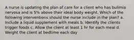 A nurse is updating the plan of care for a client who has bulimia nervosa and is 5% above their ideal body weight. Which of the following interventions should the nurse include in the plan? a. Include a liquid supplement with meals b. Identify the clients trigger foods c. Allow the client at least 1 hr for each meal d. Weight the client at bedtime each day